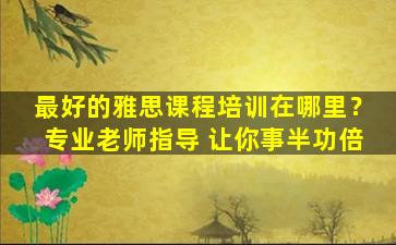 最好的雅思课程培训在哪里？专业老师指导 让你事半功倍